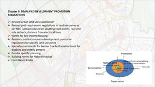 Chapter 9: SIMPLIFIED DEVELOPMENT PROMOTION
REGULATIONS
 Revised urban land use classification
 Revised plot requirement regulations in land use zones as
per NBC (setbacks based on abutting road widths, rear and
side setback, distance from electrical lines
 Norms for low income housing
 Revisions and inclusions in development promotion
regulations for specific land use zones
 Special requirements for barrier free built environment for
disabled and elderly persons
 Gender specific planning
 Building norms for Natural Habitat
 Form Based Codes
 