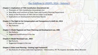 Chapter 1: Implications of 74th Constitution Amendment Act
 Provisions of 74th Constitution Amendment Act
 New Roles and Functions of State Town and Country Planning Department
 Status of the Provisions of 74th CAA on Urban Local Bodies
 Implications on Development Authorities/ Boards
Chapter 2: The Right to Fair Compensation and Transparency in LAAR Act, 2013
 Basis of the new Act
 Key Features
Chapter 3: Model Regional and Town Planning and Development Law, 1985
 Key features
 Suggested modifications in the law
Chapter 4: Model Municipal Law , 2003
 Key features
 Suggested changes in the Law
Chapter 5: State Level Planning – Existing Legal Framework
 Key features of various state level legislations – Maharashtra, HP, TN, Gujarat, Karnataka, Bihar, Mizoram
 