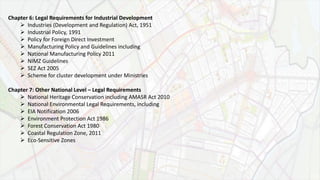 Chapter 6: Legal Requirements for Industrial Development
 Industries (Development and Regulation) Act, 1951
 Industrial Policy, 1991
 Policy for Foreign Direct Investment
 Manufacturing Policy and Guidelines including
 National Manufacturing Policy 2011
 NIMZ Guidelines
 SEZ Act 2005
 Scheme for cluster development under Ministries
Chapter 7: Other National Level – Legal Requirements
 National Heritage Conservation including AMASR Act 2010
 National Environmental Legal Requirements, including
 EIA Notification 2006
 Environment Protection Act 1986
 Forest Conservation Act 1980
 Coastal Regulation Zone, 2011
 Eco-Sensitive Zones
 