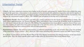 Globally, the more urbanised countries have higher levels of income and prosperity. Indian States also exhibit the same
trend. At the same time, urbanisation is also perceived to be correlated with pollution, congestion and inferior quality of
life. This would call for developing a paradigm of urban development that would bring in higher levels of prosperity, but
without the concomitant negative effects. The URDPFI has attempted to develop such a framework.
Population Trend : The Census 2011 and 2001 give useful indicators for the trends in urbanisation in India. The
three urban agglomerations, viz. Greater Mumbai, Delhi and Kolkata, have crossed the 10 million mark in population,
but with much reduced the rate of growth. The Million Plus population cities have shown a growth of over 48 per cent,
but the number of such cities has gone up from 35 to 53 and five cities viz. Chennai, Bengaluru, Hyderabad,
Ahmedabad and Pune have attained more than 50 lakh population.
Nonstatutory towns : The trend of urbanisation is reflected remarkably in the size of towns that carry the growing
urban population. As per Census‐ 2011, there are 7933 towns including 4041 Statutory towns and 3892 Census towns.
It would be of great help to all if the Master Plan of the City/ Region incorporates the relevant features of all such sector
specific plan. Also, the sector specific plans need to align with the framework of the overall Master Plan.
 