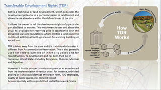 TDR is a technique of land development, which separates the
development potential of a particular parcel of land from it and
allows its use elsewhere within the defined zones of the city.
It allows the owner to sell the development rights of a particular
parcel of land to another. This entitlement is over and above the
usual FSI available for receiving plot in accordance with the
prevailing laws and regulations, which entitles a land-owner to
construct additional built-up area on his existing building or
vacant land.
TDR is taken away from the zone and it is tradable which makes it
different from Accommodation Reservation. This is also generally
used for redevelopment of inner city zones and for
reconstruction / re-development and has been tried out in
numerous cities/ States including Bengaluru, Chennai, Mumbai
and Rajasthan.
However it has its prospects and consequences as experienced
from the implementation in various cities. For instance, unbridled
pooling of TDRs could damage the urban form, TOD strategies,
quality of public spaces, etc. Hence it should
be used carefully within a predefined spatial framework. States
 
