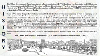 The Urban Development Plans Formulation & Implementation (UDPFI) Guidlines was formulated in 1996 following
the recomendations of the National Workshop on Master Plan Approach. The first National level planning guidelines,
referred to as ‘Urban Development Plans formulation and Implementation guidelines’ (UDPFI) were framed in 1996
by Institute of Town Planners, India.
Since 1996, many changes have taken place in the field of urban development espically in view of emerging needs
and requirments of urban settlments due to rapid popualtion growth and other reasons like globlizationand
liberalization. Towns and cities are dynamic entities and are being subjected to unprecented changes in terms of
requirments of infrastructure and other basic sevices or amenities. Besides, emerging issues like land use and
transport integration within the TOD design and planning for green, compact and smart cities, along with building
safer cities are at the riverfront. Comprehensive Moblity Plans (CMP) for Urban Transport, Service Level Benchmark,
Disaster Management, Inclusive Planning, Sustainable Habitat, Enviromentally Sustainable Transport and Urban
Reforms have added to the challenges, urging significant changes in the UDPFI Guidlines, 1996.
Therefore to accommodate the wide change in urban development systems since 1996 the new ammendment was
made :
The Urban and Regional Devlopment Plans Formulation & Implementation (URDPFI)
 