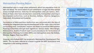 Metropolitan area is a large urban settlement, which has population from 10
lakh and above. The aerial extent of such settlements is huge and often spread
across multiple districts. India has 53 metropolitan cities per Census, 2011.
Many of these cities have already been covered by metropolitan planning or
development authorities, such as Mumbai, Kolkata, Chennai, Bangalore,
Hyderabad, Ahmedabad and Guwahati.
Formulation of Metropolitans Authorities was conceived with the idea of
initiating the integrated planning and development of the major cities and their
surrounding areas. Constitution requires the States to constitute Metropolitan
Planning Committees through State legislature. Various States- West Bengal,
Maharashtra, Andhra Pradesh have issued procedures for formulation of
Metropolitan Planning Committee (MPC) and metropolitan areas like Kolkata,
Mumbai, Nagpur, Pune have MPCs.
However, only Kolkata MPC has prepared a Metropolitan Development Plan
(MDP). This has been referred as a lesson to guide the MPC formulation and
integration in the existing scenario.
 