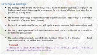  The drainage system for any city/town is governed mainly by natural course and topography. The
discharge is calculated that guides the requirements for provision of additional drain as well as up
gradation of existing drains.
 The treatment of sewerage is essential to provide hygienic conditions. The sewerage is estimated at
the rate of 80% of the water supply demand.
 The large & metro cities shall be provided with regular sewerage treatment facilities at zonal/city level.
 The newly developed areas shall have community level septic tanks based on economic &
environmental considerations.
 The squatter settlements may be provided with a facility of 1 toilet for 4 to 5 families based
on the concept of low cost and low water consumption.
Comment -
In case of developing cities the Treatment plant shall be planned with possible future expansion including biogas
plant ,energy conservation &environment considerations .
 