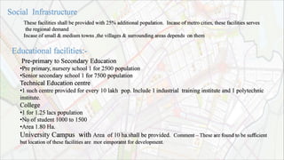 Pre-primary to Secondary Education
•Pre primary, nursery school 1 for 2500 population
•Senior secondary school 1 for 7500 population
Technical Education centre
•1 such centre provided for every 10 lakh pop. Include 1 industrial training institute and 1 polytechnic
institute.
College
•1 for 1.25 lacs population
•No of student 1000 to 1500
•Area 1.80 Ha.
University Campus with Area of 10 ha.shall be provided. Comment – These are found to be sufficient
but location of these facilities are mor eimporatnt for development.
These facilities shall be provided with 25% additional population. Incase of metro cities, these facilities serves
the regional demand
Incase of small & medium towns ,the villages & surrounding areas depends on them
 