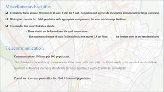  Cremation/ burial ground: Provision of at least 2 sites for 5 lakh population and to provide one electric crematorium for large size towns.
 Dhobi ghat: one site for 1 lakh population with appropriate arrangements for water and drainage facilities.
 Taxi stands/ Bus stops/ Rickshaw stands:-
- These should not be located near the road intersections
-The maximum distance of such facilities should not exceed 0.5 km from the farthest point in any residential area
Communication- 10 lines per 100 population.
The standards for mobile & telecommunication tower with their safe locations needs to be provided in Guidelines.
In modern days the norms & standards for wi-fi system & internet shall be considered.
Postal services- one post office for 10-15 thousand population.
 