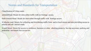 Classification of Urban roads:
Arterial Road: Roads for intra-urban traffic with no frontage access.
•Sub-Arterial Road: Roads for intra-urban through traffic with frontage access.
•Collector road: Streets for collecting and distributing traffic from and to local streets and also providing access to
arterial and sub arterial roads.
•Local Street: Street for access to residence, business or other abutting property, having necessary parking and
pedestrian movement free access too.
 