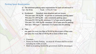 a) The minimum parking space requirements for each car and truck is :
Car : 3m X 6m
a) Residential -
Truck : 3.75 m X 7.5m
Detached, semi-detached and row houses
Plot area upto 100 Sq.Mt – no private or community parking space
Plot area:101-200 Sq.Mt – only community parking space
Plot area:301-500 Sq.Mt- minimum 1/3 of open area for parking
Plot area :501-1000 Sq.Mt- minimum 1/4th of open area for parking
Plot area: 1001sq.m +- minimum 1/6 of space area for parking
a) Flats :-
- one space for every two flats of 50-90 Sq.Mt or more of floor area
- one space for every flat of 100 Sq.Mt or more of floor area
•
•
•
Comment -
Norms for Public Parking on street & off street shall be revised
including the width of roads.
Multi-level parking System By government shall be encouraged.
 