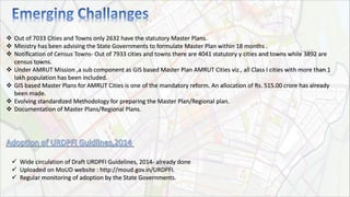  Out of 7033 Cities and Towns only 2632 have the statutory Master Plans.
 Ministry has been advising the State Governments to formulate Master Plan within 18 months .
 Notification of Census Towns- Out of 7933 cities and towns there are 4041 statutory y cities and towns while 3892 are
census towns.
 Under AMRUT Mission ,a sub component as GIS based Master Plan AMRUT Cities viz., all Class I cities with more than 1
lakh population has been included.
 GIS based Master Plans for AMRUT Cities is one of the mandatory reform. An allocation of Rs. 515.00 crore has already
been made.
 Evolving standardized Methodology for preparing the Master Plan/Regional plan.
 Documentation of Master Plans/Regional Plans.
 Wide circulation of Draft URDPFI Guidelines, 2014- already done
 Uploaded on MoUD website : http://moud.gov.in/URDPFI.
 Regular monitoring of adoption by the State Governments.
 