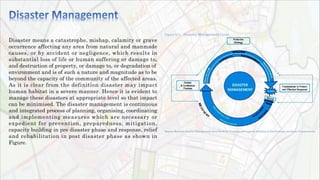 Disaster means a catastrophe, mishap, calamity or grave
occurrence affecting any area from natural and manmade
causes, or by accident or negligence, which results in
substantial loss of life or human suffering or damage to,
and destruction of property, or damage to, or degradation of
environment and is of such a nature and magnitude as to be
beyond the capacity of the community of the affected areas.
As it is clear from the definition disaster may impact
human habitat in a severe manner. Hence it is evident to
manage these disasters at appropriate level so that impact
can be minimised. The disaster management is continuous
and integrated process of planning, organising, coordinating
and implementing measures which are necessary or
expedient for prevention, preparedness, mitigation,
capacity building in pre disaster phase and response, relief
and rehabilitation in post disaster phase as shown in
Figure.
 