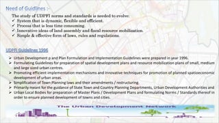 The study of UDPFI norms and standards is needed to evolve:
 System that is dynamic, flexible and efficient.
 Process that is less time consuming.
 Innovative ideas of land assembly and fiscal resource mobilization.
 Simple & effective form of laws, rules and regulations.
 Urban Development p and Plan Formulation and Implementation Guidelines were prepared in year 1996.
 Formulating Guidelines for preparation of spatial development plans and resource mobilization plans of small, medium
and large sized urban centres.
 Promoting efficient implementation mechanisms and innovative techniques for promotion of planned spatioeconomic
development of urban areas.
 Simplification of Town Planning laws and their amendments / restructuring.
 Primarily meant for the guidance of State Town and Country Planning Departments, Urban Development Authorities and
 Urban Local Bodies for preparation of Master Plans / Development Plans and formulating Norms / Standards thereof in
order to ensure planned development of towns and cities.
 