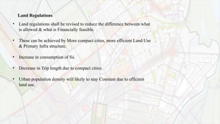 •
Land Regulations
Land regulations shall be revised to reduce the difference between what
is allowed & what is Financially feasible.
• These can be achieved by More compact cities, more efficient Land Use
& Primary Infra structure.
• Increase in consumption of fsi.
• Decrease in Trip length due to compact cities.
• Urban population density will likely to stay Constant due to efficient
land use.
 