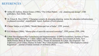  Arthur B. Gallion, Simon Eisner, (1986), “The Urban Pattern – city planning and design”, CBS
publishers, New Delhi, India.
 Ar. Uttam K. Roy (2007), “Changing scenario & emerging planning norms for education infrastructures
in planned township”, unpublished report, Institute of town planner,
 Chetan Vaidya, et al (2004), “Model Municipal law of India”, ITPI journal,
 D.S.Mesham (2004), “Master plan of auroville universal township”, ITPI journal, ITPI, 1996.
 Urban Development Plan Formulation and Implementation (UDPFI) Guidelines, Institute of Town
Planners India, Ministry of Urban Affairs and Poverty Alleviation, Government of India, New
Delhi.Sundar Burra & Sheela Patel (2001), “Norms & Standards In Urban Development: The
Experience of an Urban Alliance In India” Roy Uttam Kumar (April 2004), “Development control
Regulation”, journal of Indian institute of architects (JIIA)
 