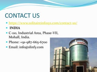 CONTACT US
https://www.solitaireinfosys.com/contact-us/
INDIA
C-110, Industrial Area, Phase-VII,
Mohall, India.
Phone: +91-987-665-6700
Email: info@slinfy.com