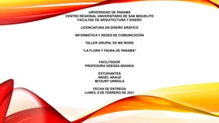 UNIVERSIDAD DE PANAMÁ
CENTRO REGIONAL UNIVERSITARIO DE SAN MIGUELITO
FACULTAD DE ARQUITECTURA Y DISEÑO
LICENCIATURA EN DISEÑO GRÁFICO
INFORMÁTICA Y REDES DE COMUNICACIÓN
TALLER GRUPAL DE MS WORD
“LA FLORA Y FAUNA DE PANAMÁ”
FACILITADOR
PROFESORA ODESSA ARANDA
ESTUDIANTES
ANGEL ARAUZ
MITZURY URRIOLA
FECHA DE ENTREGA
LUNES, 8 DE FEBRERO DE 2021
 