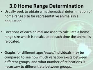 3.0 Home Range Determination
• Usually seek to obtain a mathematical determination of
home range size for representative animals in a
population.
• Locations of each animal are used to calculate a home
range size which is recalculated each time the animal is
relocated.
• Graphs for different ages/sexes/individuals may be
compared to see how much variation exists between
different groups, and what number of relocations is
necessary to differentiate between groups.
 
