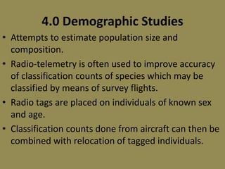 4.0 Demographic Studies
• Attempts to estimate population size and
composition.
• Radio-telemetry is often used to improve accuracy
of classification counts of species which may be
classified by means of survey flights.
• Radio tags are placed on individuals of known sex
and age.
• Classification counts done from aircraft can then be
combined with relocation of tagged individuals.
 