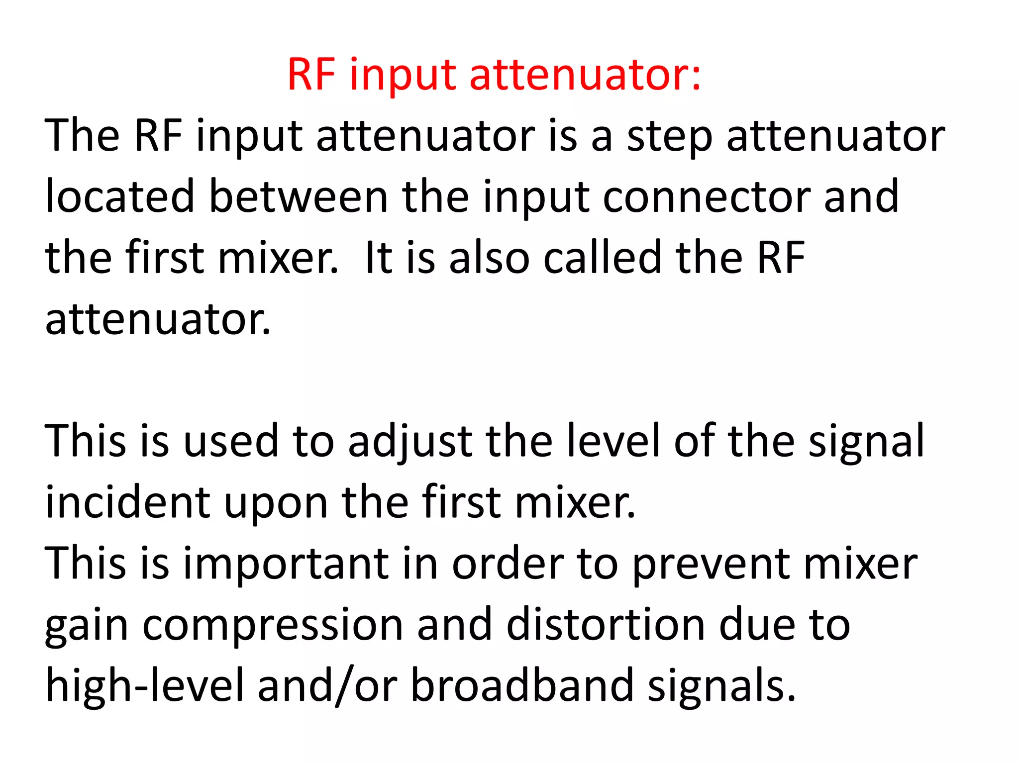 RF input attenuator:
The RF input attenuator is a step attenuator
located between the input connector and
the first mixer. It is also called the RF
attenuator.
This is used to adjust the level of the signal
incident upon the first mixer.
This is important in order to prevent mixer
gain compression and distortion due to
high-level and/or broadband signals.
 