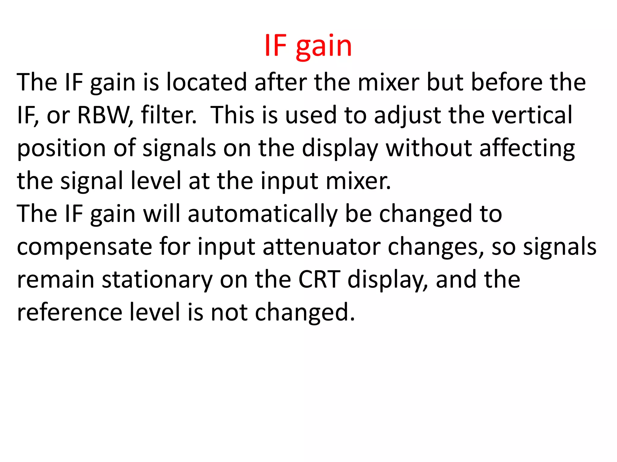 IF gain
The IF gain is located after the mixer but before the
IF, or RBW, filter. This is used to adjust the vertical
position of signals on the display without affecting
the signal level at the input mixer.
The IF gain will automatically be changed to
compensate for input attenuator changes, so signals
remain stationary on the CRT display, and the
reference level is not changed.
 