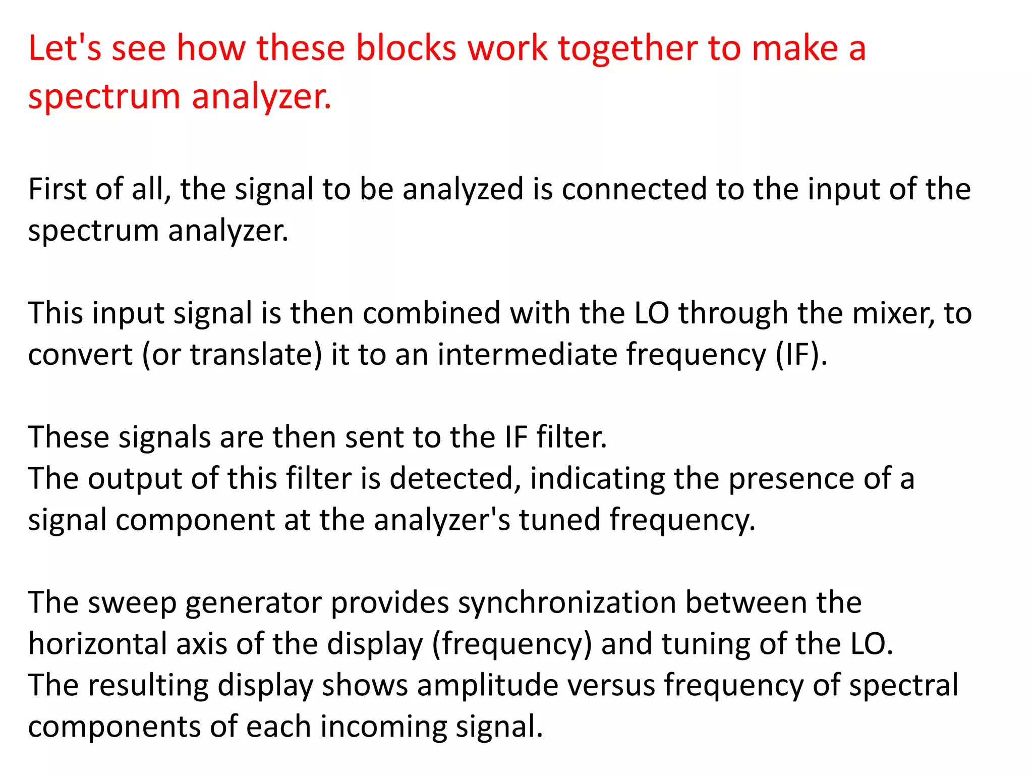 Let's see how these blocks work together to make a
spectrum analyzer.
First of all, the signal to be analyzed is connected to the input of the
spectrum analyzer.
This input signal is then combined with the LO through the mixer, to
convert (or translate) it to an intermediate frequency (IF).
These signals are then sent to the IF filter.
The output of this filter is detected, indicating the presence of a
signal component at the analyzer's tuned frequency.
The sweep generator provides synchronization between the
horizontal axis of the display (frequency) and tuning of the LO.
The resulting display shows amplitude versus frequency of spectral
components of each incoming signal.
 