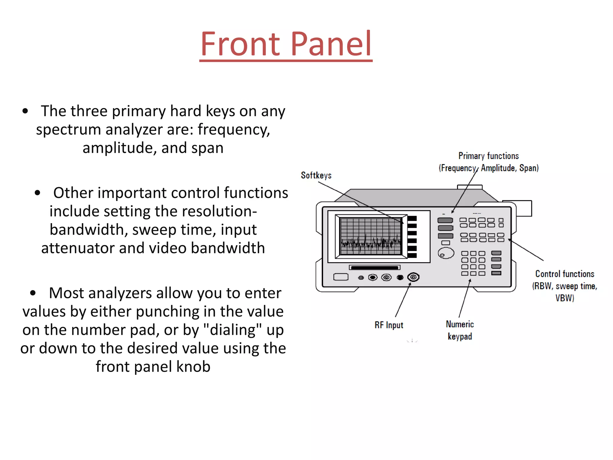 Front Panel
• The three primary hard keys on any
spectrum analyzer are: frequency,
amplitude, and span
• Other important control functions
include setting the resolution-
bandwidth, sweep time, input
attenuator and video bandwidth
• Most analyzers allow you to enter
values by either punching in the value
on the number pad, or by "dialing" up
or down to the desired value using the
front panel knob
 