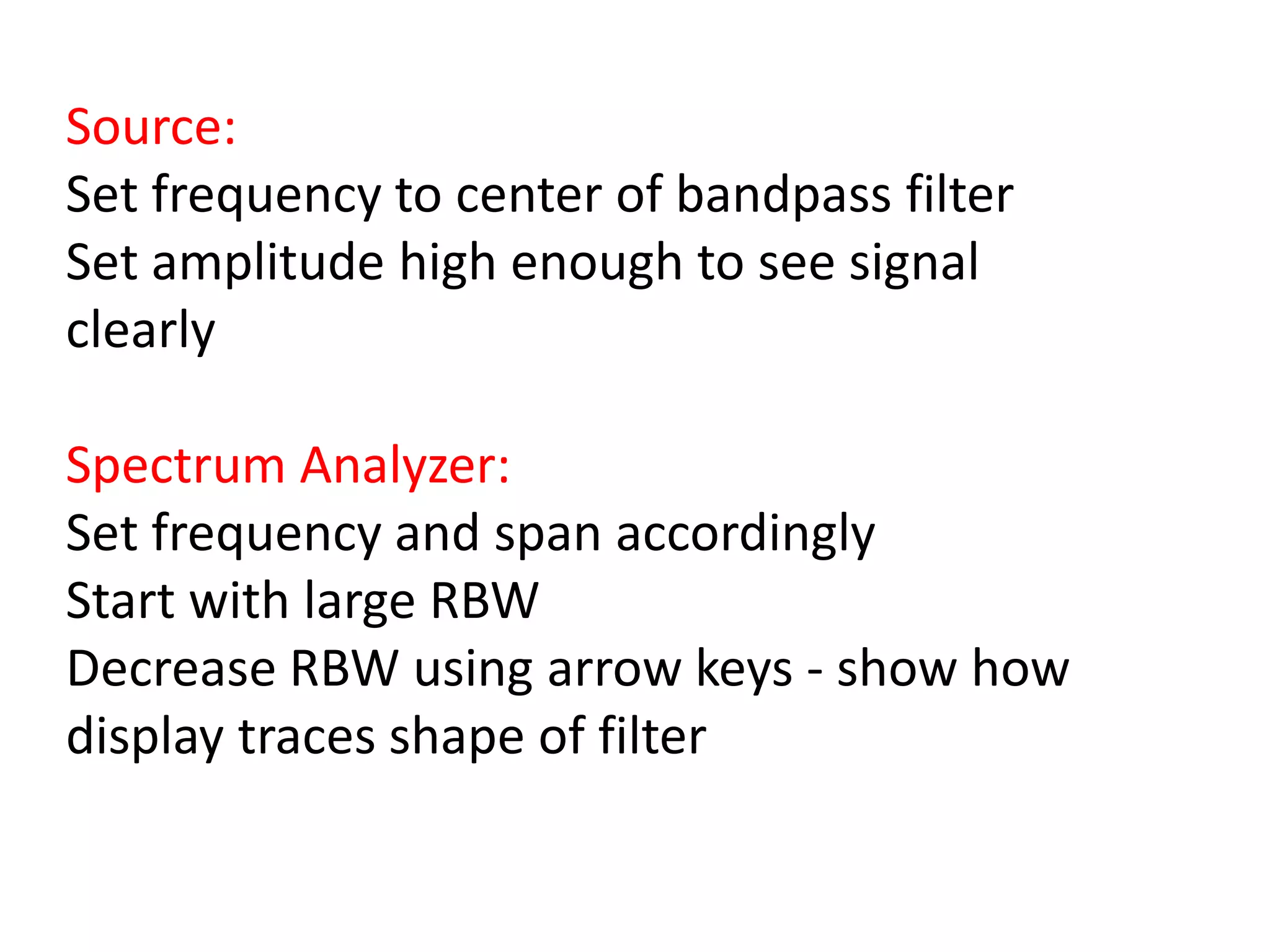Source:
Set frequency to center of bandpass filter
Set amplitude high enough to see signal
clearly
Spectrum Analyzer:
Set frequency and span accordingly
Start with large RBW
Decrease RBW using arrow keys - show how
display traces shape of filter
 
