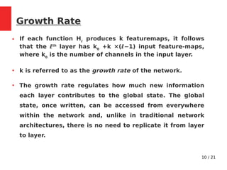 10 / 21
Growth Rate
● If each function Hℓ
produces k featuremaps, it follows
that the ℓth
layer has k0
+k ×(ℓ−1) input feature-maps,
where k0
is the number of channels in the input layer.
●
k is referred to as the growth rate of the network.
●
The growth rate regulates how much new information
each layer contributes to the global state. The global
state, once written, can be accessed from everywhere
within the network and, unlike in traditional network
architectures, there is no need to replicate it from layer
to layer.
 