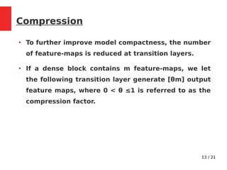 13 / 21
Compression
●
To further improve model compactness, the number
of feature-maps is reduced at transition layers.
●
If a dense block contains m feature-maps, we let
the following transition layer generate [θm] output
feature maps, where 0 < θ ≤1 is referred to as the
compression factor.
 