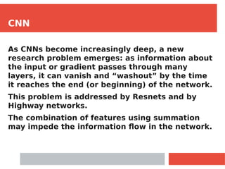 CNN
As CNNs become increasingly deep, a new
research problem emerges: as information about
the input or gradient passes through many
layers, it can vanish and “washout” by the time
it reaches the end (or beginning) of the network.
This problem is addressed by Resnets and by
Highway networks.
The combination of features using summation
may impede the information flow in the network.
 