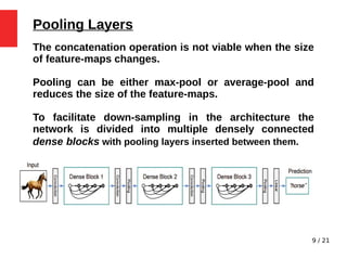 9 / 21
Pooling Layers
The concatenation operation is not viable when the size
of feature-maps changes.
Pooling can be either max-pool or average-pool and
reduces the size of the feature-maps.
To facilitate down-sampling in the architecture the
network is divided into multiple densely connected
dense blocks with pooling layers inserted between them.
 
