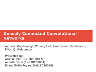 Densely Connected Convolutional
Networks
Authors: Gao Huang*, Zhuang Liu*, Laurens van der Maaten,
Kilian Q. Weinberger
Presented by:
Arun Kumar (ENG18CS0047)
Ananth Desai (ENG18CS0034)
Evans Nikith Royan (ENG18CS0054)
 