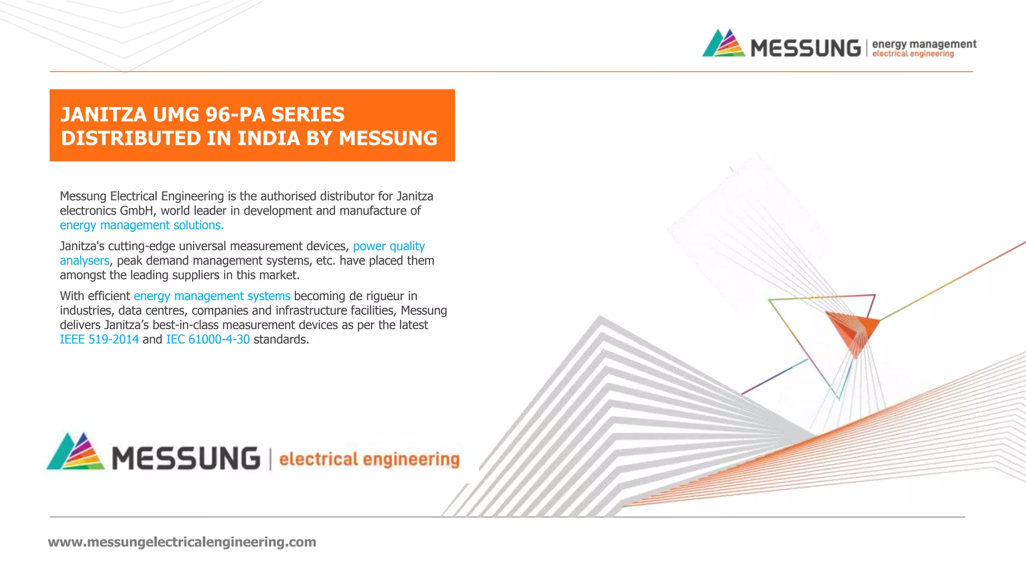 www.messungelectricalengineering.com
Messung Electrical Engineering is the authorised distributor for Janitza
electronics GmbH, world leader in development and manufacture of
energy management solutions.
Janitza's cutting-edge universal measurement devices, power quality
analysers, peak demand management systems, etc. have placed them
amongst the leading suppliers in this market.
With efficient energy management systems becoming de rigueur in
industries, data centres, companies and infrastructure facilities, Messung
delivers Janitza’s best-in-class measurement devices as per the latest
IEEE 519-2014 and IEC 61000-4-30 standards.
JANITZA UMG 96-PA SERIES
DISTRIBUTED IN INDIA BY MESSUNG
 