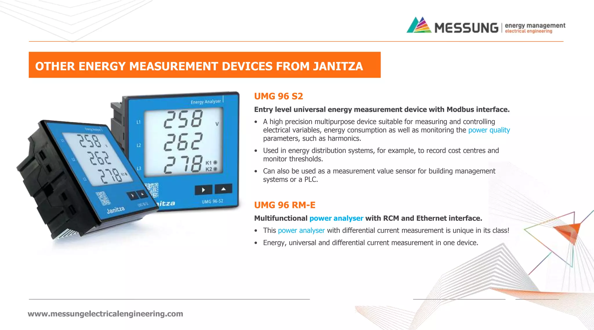 www.messungelectricalengineering.com
OTHER ENERGY MEASUREMENT DEVICES FROM JANITZA
UMG 96 S2
Entry level universal energy measurement device with Modbus interface.
• A high precision multipurpose device suitable for measuring and controlling
electrical variables, energy consumption as well as monitoring the power quality
parameters, such as harmonics.
• Used in energy distribution systems, for example, to record cost centres and
monitor thresholds.
• Can also be used as a measurement value sensor for building management
systems or a PLC.
UMG 96 RM-E
Multifunctional power analyser with RCM and Ethernet interface.
• This power analyser with differential current measurement is unique in its class!
• Energy, universal and differential current measurement in one device.
 