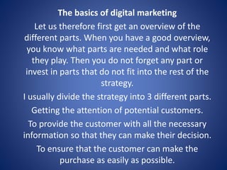 The basics of digital marketing
Let us therefore first get an overview of the
different parts. When you have a good overview,
you know what parts are needed and what role
they play. Then you do not forget any part or
invest in parts that do not fit into the rest of the
strategy.
I usually divide the strategy into 3 different parts.
Getting the attention of potential customers.
To provide the customer with all the necessary
information so that they can make their decision.
To ensure that the customer can make the
purchase as easily as possible.
 