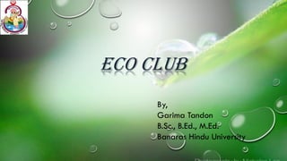 Eco Club
By,
Garima Tandon
B.Sc., B.Ed., M.Ed.
Banaras Hindu University
 