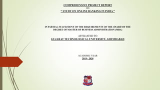 COMPREHENSIVE PROJECT REPORT
ON
“ STUDY ON ONLINE BANKING IN INDIA ”
IN PARTIAL FULFILMENT OF THE REQUIREMENTS OF THE AWARD OF THE
DEGREE OF MASTER OF BUSINESS ADMINISTRATION (MBA)
AFFILIATED TO
GUJARAT TECHNOLOGICAL UNIVERSITY, AHEMDABAD
ACADEMIC YEAR
2019 - 2020
 