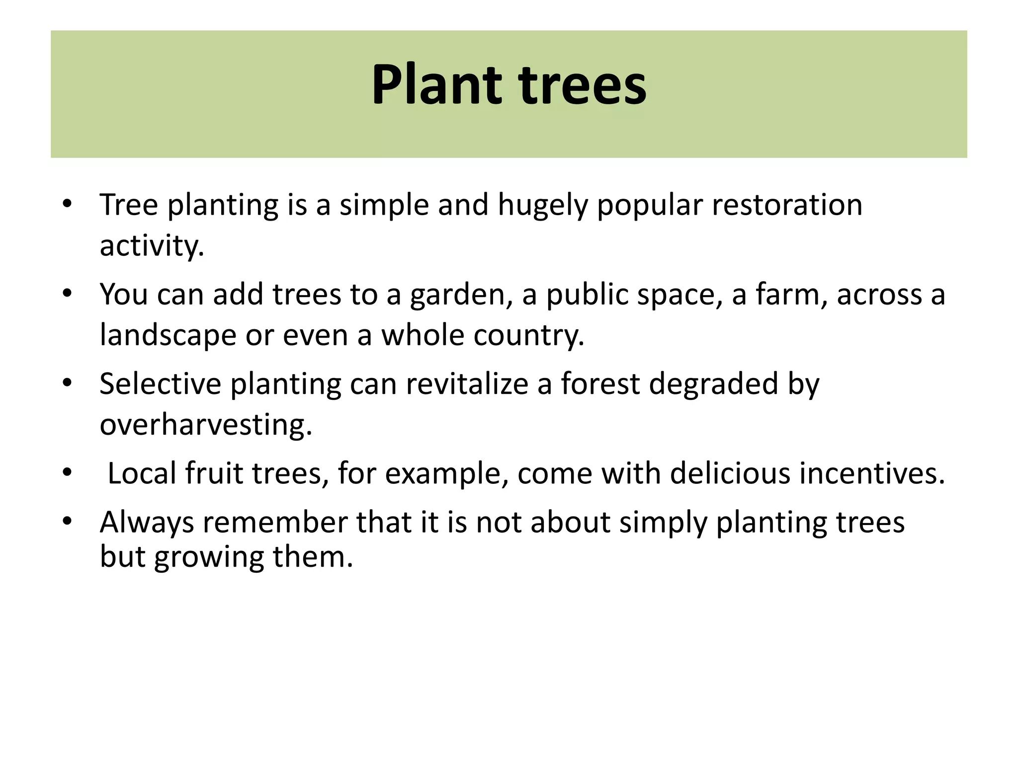 Plant trees
• Tree planting is a simple and hugely popular restoration
activity.
• You can add trees to a garden, a public space, a farm, across a
landscape or even a whole country.
• Selective planting can revitalize a forest degraded by
overharvesting.
• Local fruit trees, for example, come with delicious incentives.
• Always remember that it is not about simply planting trees
but growing them.
 