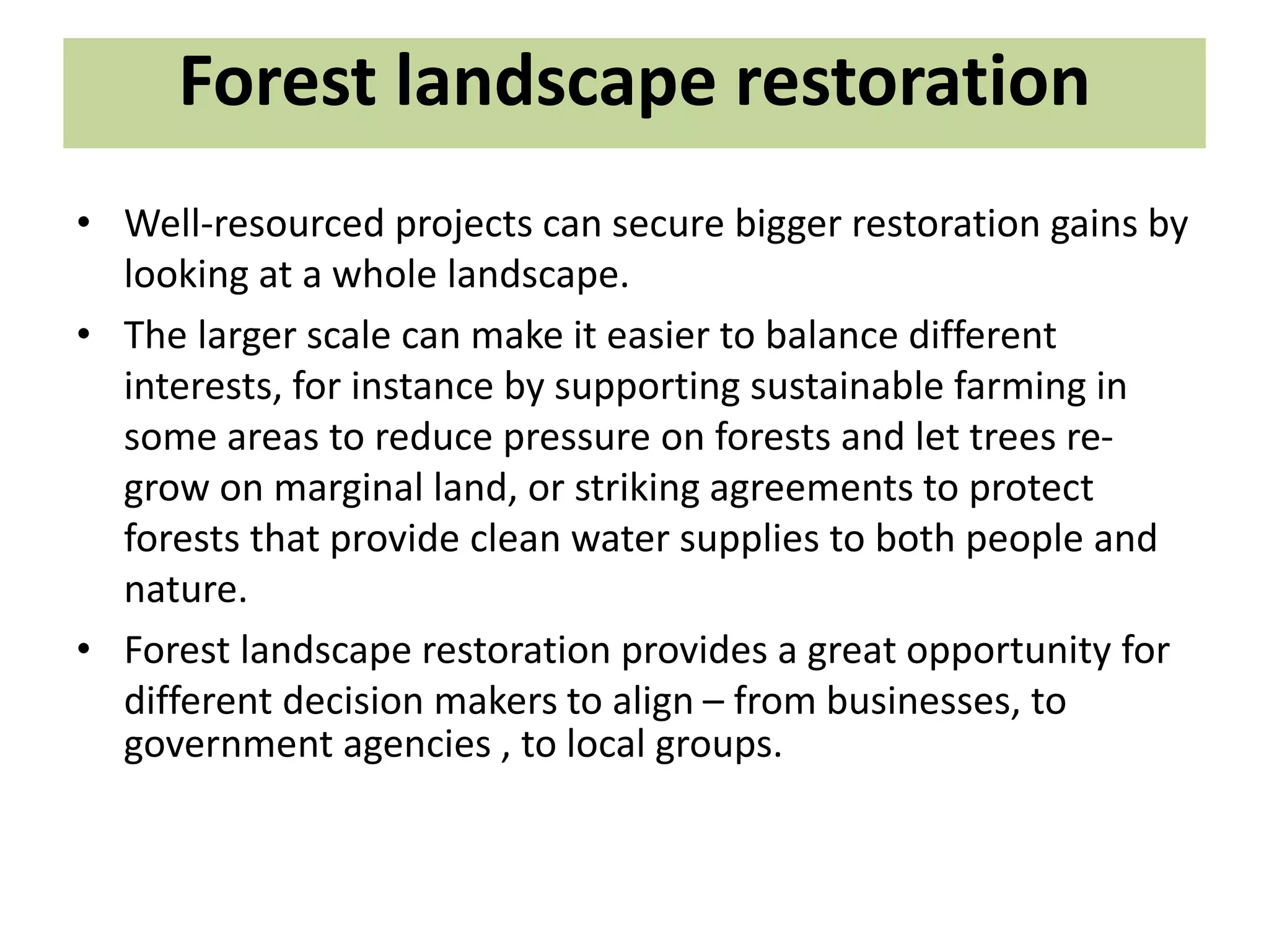 Forest landscape restoration
• Well-resourced projects can secure bigger restoration gains by
looking at a whole landscape.
• The larger scale can make it easier to balance different
interests, for instance by supporting sustainable farming in
some areas to reduce pressure on forests and let trees re-
grow on marginal land, or striking agreements to protect
forests that provide clean water supplies to both people and
nature.
• Forest landscape restoration provides a great opportunity for
different decision makers to align – from businesses, to
government agencies , to local groups.
 