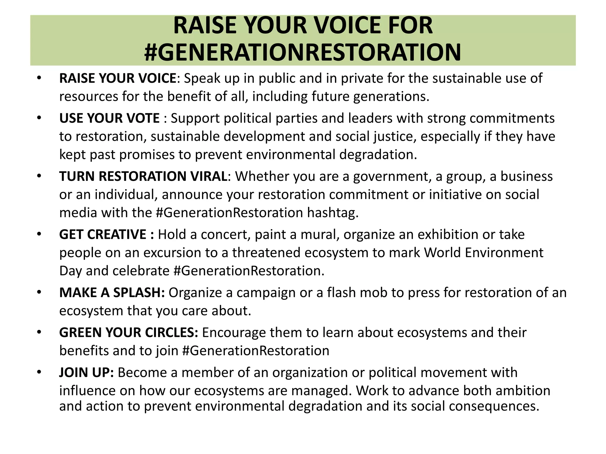 RAISE YOUR VOICE FOR
#GENERATIONRESTORATION
• RAISE YOUR VOICE: Speak up in public and in private for the sustainable use of
resources for the benefit of all, including future generations.
• USE YOUR VOTE : Support political parties and leaders with strong commitments
to restoration, sustainable development and social justice, especially if they have
kept past promises to prevent environmental degradation.
• TURN RESTORATION VIRAL: Whether you are a government, a group, a business
or an individual, announce your restoration commitment or initiative on social
media with the #GenerationRestoration hashtag.
• GET CREATIVE : Hold a concert, paint a mural, organize an exhibition or take
people on an excursion to a threatened ecosystem to mark World Environment
Day and celebrate #GenerationRestoration.
• MAKE A SPLASH: Organize a campaign or a flash mob to press for restoration of an
ecosystem that you care about.
• GREEN YOUR CIRCLES: Encourage them to learn about ecosystems and their
benefits and to join #GenerationRestoration
• JOIN UP: Become a member of an organization or political movement with
influence on how our ecosystems are managed. Work to advance both ambition
and action to prevent environmental degradation and its social consequences.
 