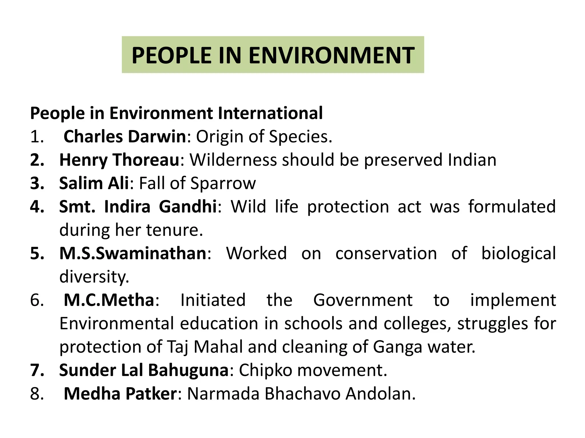 PEOPLE IN ENVIRONMENT
People in Environment International
1. Charles Darwin: Origin of Species.
2. Henry Thoreau: Wilderness should be preserved Indian
3. Salim Ali: Fall of Sparrow
4. Smt. Indira Gandhi: Wild life protection act was formulated
during her tenure.
5. M.S.Swaminathan: Worked on conservation of biological
diversity.
6. M.C.Metha: Initiated the Government to implement
Environmental education in schools and colleges, struggles for
protection of Taj Mahal and cleaning of Ganga water.
7. Sunder Lal Bahuguna: Chipko movement.
8. Medha Patker: Narmada Bhachavo Andolan.
 