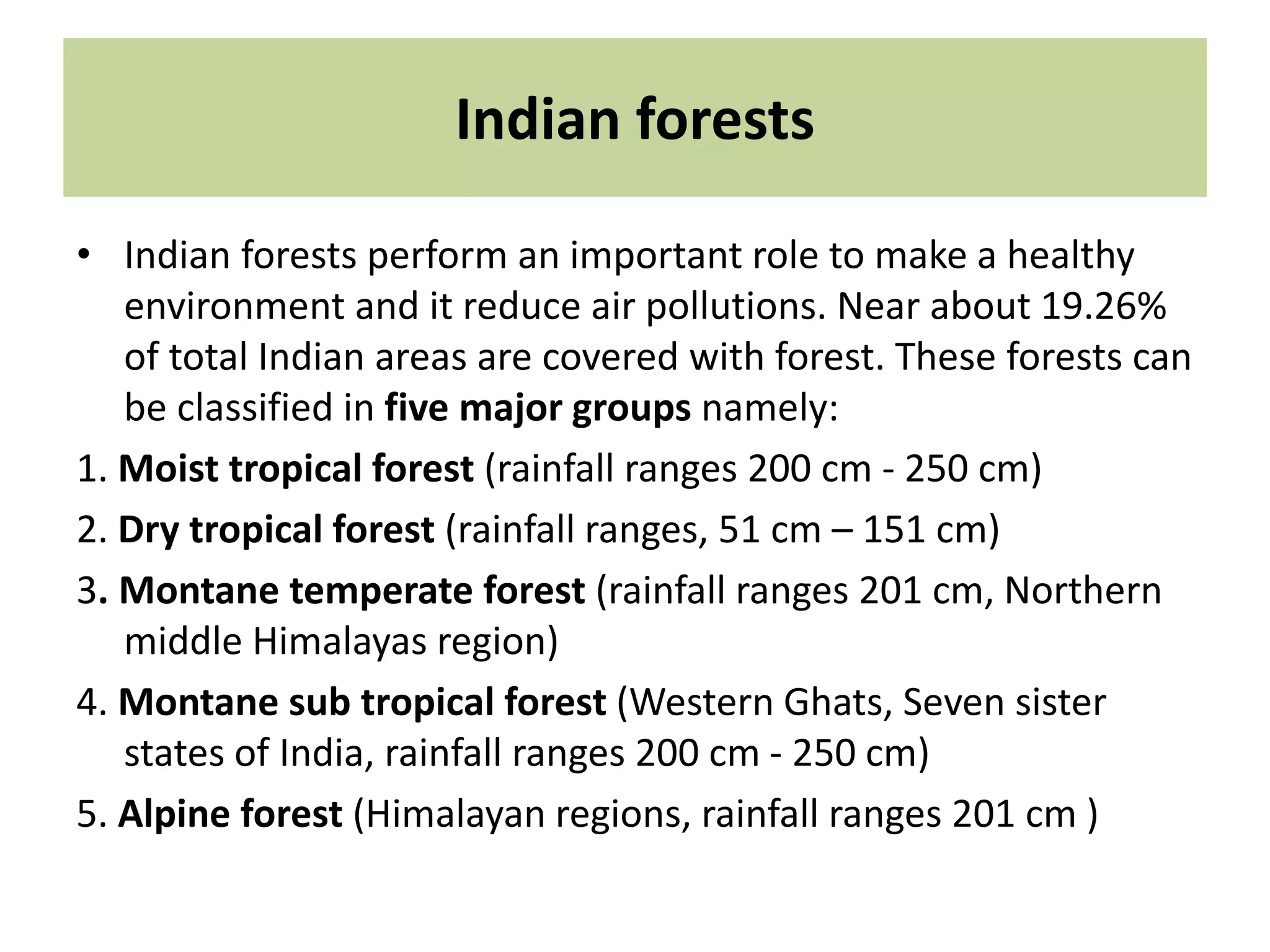 Indian forests
• Indian forests perform an important role to make a healthy
environment and it reduce air pollutions. Near about 19.26%
of total Indian areas are covered with forest. These forests can
be classified in five major groups namely:
1. Moist tropical forest (rainfall ranges 200 cm - 250 cm)
2. Dry tropical forest (rainfall ranges, 51 cm – 151 cm)
3. Montane temperate forest (rainfall ranges 201 cm, Northern
middle Himalayas region)
4. Montane sub tropical forest (Western Ghats, Seven sister
states of India, rainfall ranges 200 cm - 250 cm)
5. Alpine forest (Himalayan regions, rainfall ranges 201 cm )
 