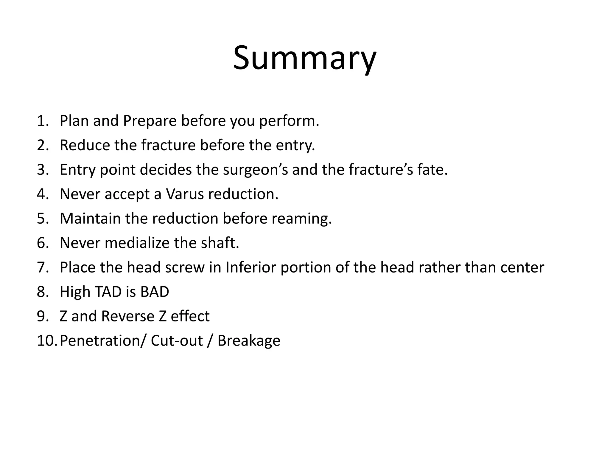 Summary
1. Plan and Prepare before you perform.
2. Reduce the fracture before the entry.
3. Entry point decides the surgeon’s and the fracture’s fate.
4. Never accept a Varus reduction.
5. Maintain the reduction before reaming.
6. Never medialize the shaft.
7. Place the head screw in Inferior portion of the head rather than center
8. High TAD is BAD
9. Z and Reverse Z effect
10.Penetration/ Cut-out / Breakage
 