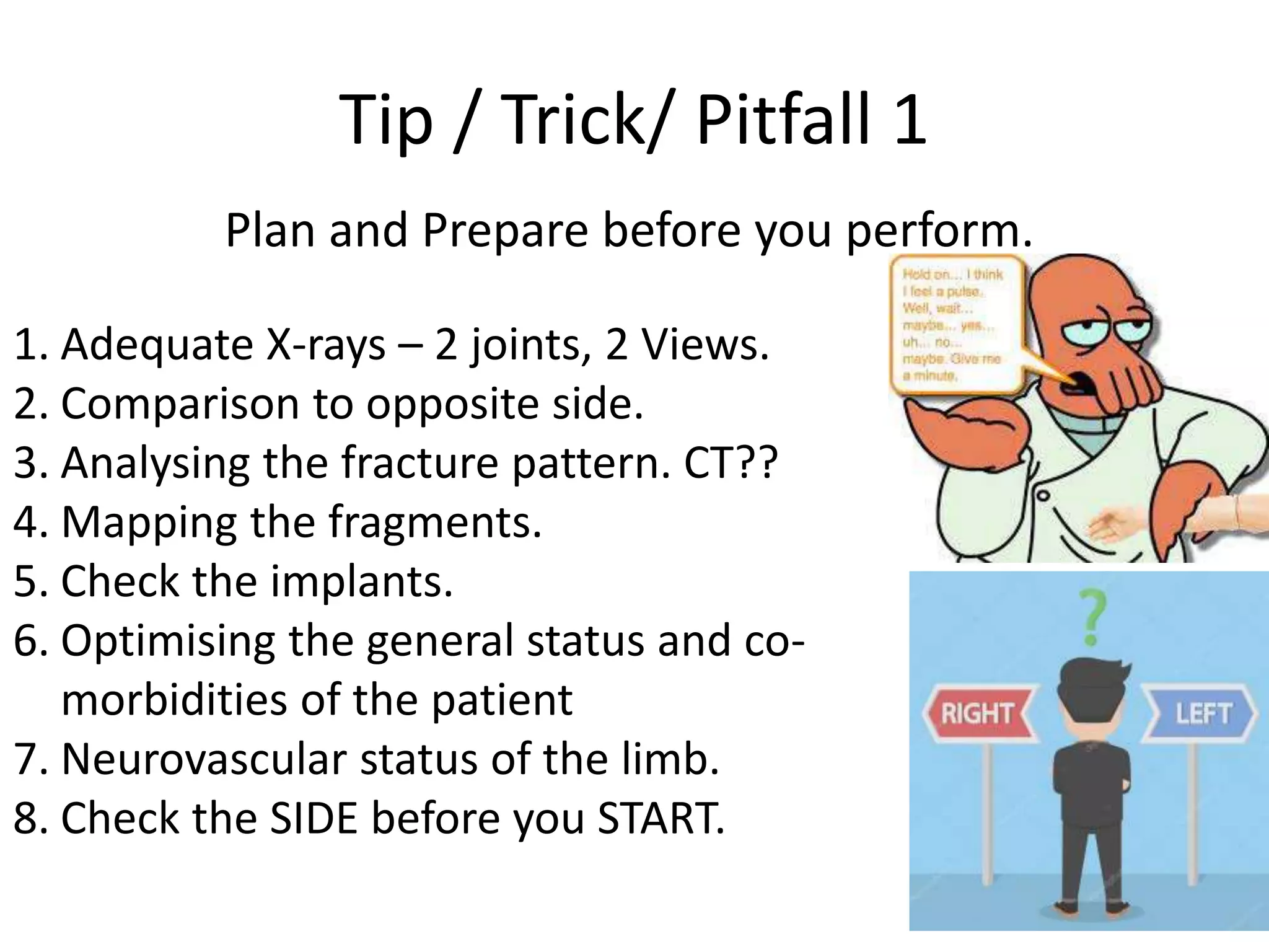 Tip / Trick/ Pitfall 1
Plan and Prepare before you perform.
1. Adequate X-rays – 2 joints, 2 Views.
2. Comparison to opposite side.
3. Analysing the fracture pattern. CT??
4. Mapping the fragments.
5. Check the implants.
6. Optimising the general status and co-
morbidities of the patient
7. Neurovascular status of the limb.
8. Check the SIDE before you START.
 