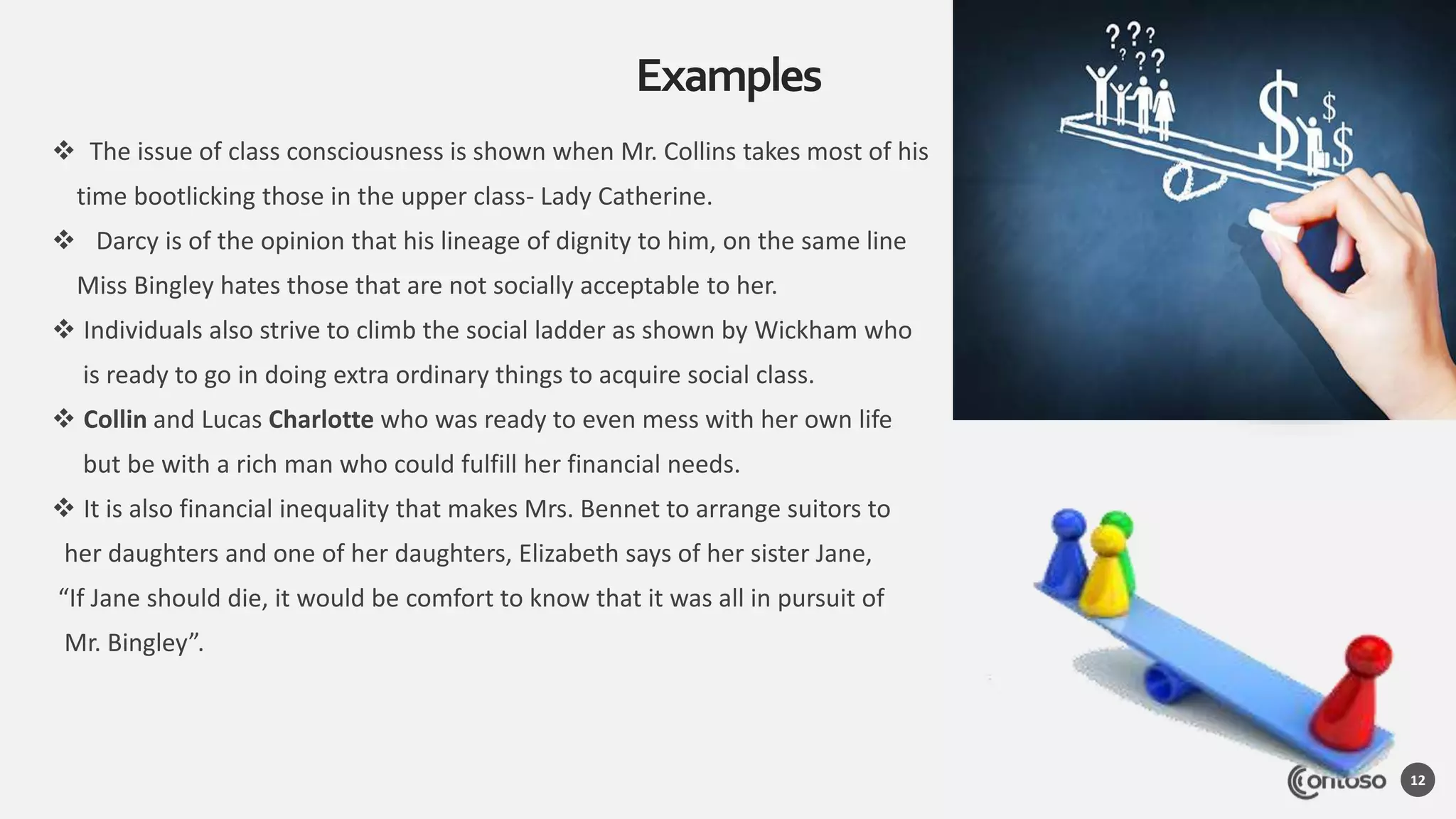  The issue of class consciousness is shown when Mr. Collins takes most of his
time bootlicking those in the upper class- Lady Catherine.
 Darcy is of the opinion that his lineage of dignity to him, on the same line
Miss Bingley hates those that are not socially acceptable to her.
 Individuals also strive to climb the social ladder as shown by Wickham who
is ready to go in doing extra ordinary things to acquire social class.
 Collin and Lucas Charlotte who was ready to even mess with her own life
but be with a rich man who could fulfill her financial needs.
 It is also financial inequality that makes Mrs. Bennet to arrange suitors to
her daughters and one of her daughters, Elizabeth says of her sister Jane,
“If Jane should die, it would be comfort to know that it was all in pursuit of
Mr. Bingley”.
Examples
12
 