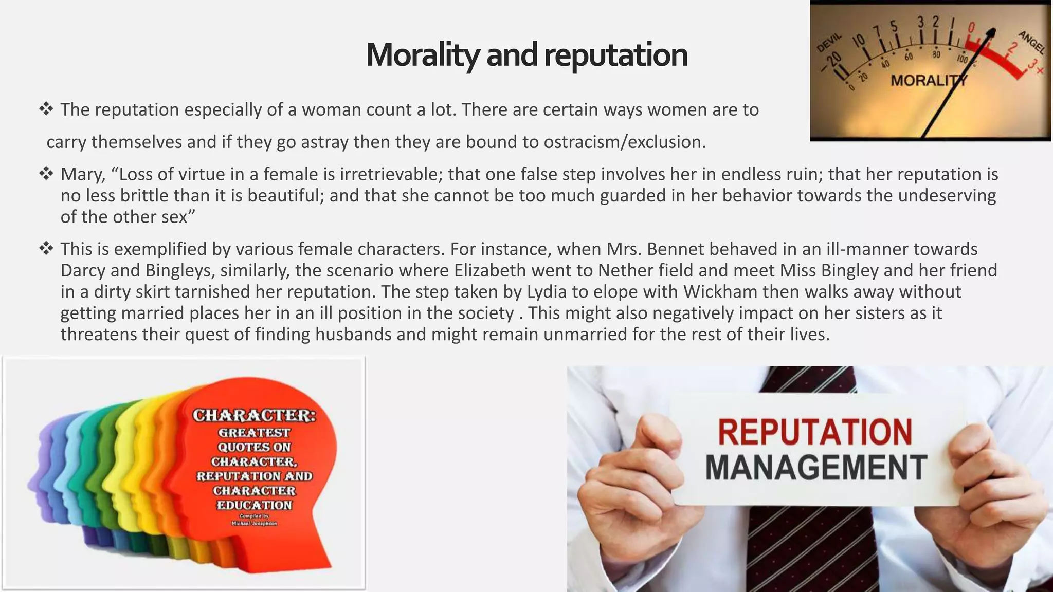  The reputation especially of a woman count a lot. There are certain ways women are to
carry themselves and if they go astray then they are bound to ostracism/exclusion.
 Mary, “Loss of virtue in a female is irretrievable; that one false step involves her in endless ruin; that her reputation is
no less brittle than it is beautiful; and that she cannot be too much guarded in her behavior towards the undeserving
of the other sex”
 This is exemplified by various female characters. For instance, when Mrs. Bennet behaved in an ill-manner towards
Darcy and Bingleys, similarly, the scenario where Elizabeth went to Nether field and meet Miss Bingley and her friend
in a dirty skirt tarnished her reputation. The step taken by Lydia to elope with Wickham then walks away without
getting married places her in an ill position in the society . This might also negatively impact on her sisters as it
threatens their quest of finding husbands and might remain unmarried for the rest of their lives.
Moralityandreputation
13
 