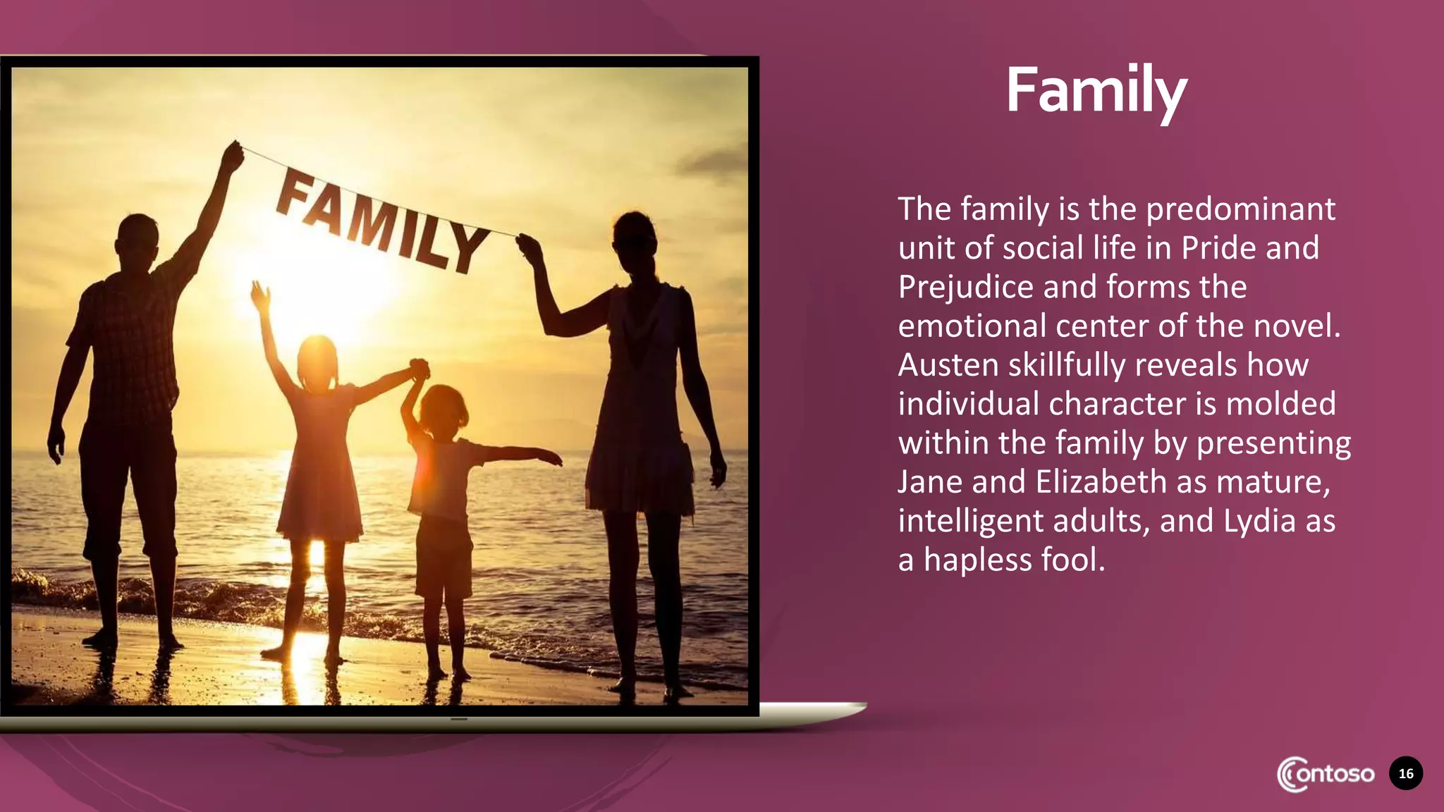 16
Family
The family is the predominant
unit of social life in Pride and
Prejudice and forms the
emotional center of the novel.
Austen skillfully reveals how
individual character is molded
within the family by presenting
Jane and Elizabeth as mature,
intelligent adults, and Lydia as
a hapless fool.
 