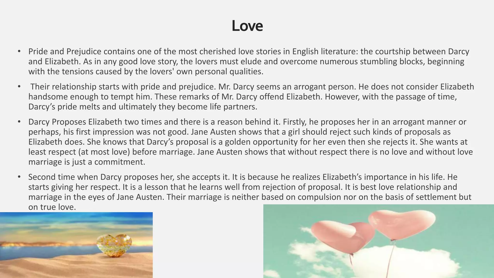 • Pride and Prejudice contains one of the most cherished love stories in English literature: the courtship between Darcy
and Elizabeth. As in any good love story, the lovers must elude and overcome numerous stumbling blocks, beginning
with the tensions caused by the lovers' own personal qualities.
• Their relationship starts with pride and prejudice. Mr. Darcy seems an arrogant person. He does not consider Elizabeth
handsome enough to tempt him. These remarks of Mr. Darcy offend Elizabeth. However, with the passage of time,
Darcy’s pride melts and ultimately they become life partners.
• Darcy Proposes Elizabeth two times and there is a reason behind it. Firstly, he proposes her in an arrogant manner or
perhaps, his first impression was not good. Jane Austen shows that a girl should reject such kinds of proposals as
Elizabeth does. She knows that Darcy’s proposal is a golden opportunity for her even then she rejects it. She wants at
least respect (at most love) before marriage. Jane Austen shows that without respect there is no love and without love
marriage is just a commitment.
• Second time when Darcy proposes her, she accepts it. It is because he realizes Elizabeth’s importance in his life. He
starts giving her respect. It is a lesson that he learns well from rejection of proposal. It is best love relationship and
marriage in the eyes of Jane Austen. Their marriage is neither based on compulsion nor on the basis of settlement but
on true love.
Love
18
 