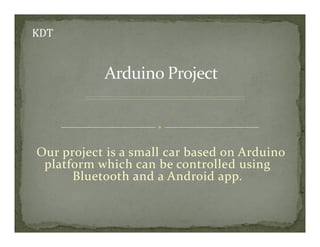 Our project is a small car based on Arduino
platform which can be controlled using
Bluetooth and a Android app.
 