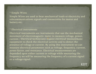 * Simple Wires
Simple Wires are used to bear mechanical loads or electricity and
telecommunications signals and connectoins for motor and
battery etc.
* Electrical instruments
Electrical instruments are instruments that use the mechanical
movement of electromagnetic meter to measure voltage, power,
movement of electromagnetic meter to measure voltage, power,
current… Electrical technicians require electrical measurement
equipment to check the electrical activity and to detect the
presence of voltage or current. By using this instrument we can
measure electrical parameters such as voltage, frequency, current,
power factor, and resistance. Electrical measurements are
depended upon either current or voltage while measuring the
frequency we will be measuring the frequency of a current signal
or a voltage signal.
 