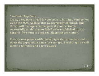 * Android App Code
Create a separate thread in your code to initiate a connection
using the MAC Address that we previously obtained. This
thread will manage what happens if a connection is
successfully established or failed to be established. It also
handles if we want to close the Bluetooth connection.
Create a new project with the empty activity template and
Create a new project with the empty activity template and
select the appropriate name for your app. For this app we will
create 2 activities and 2 Java classes :
 